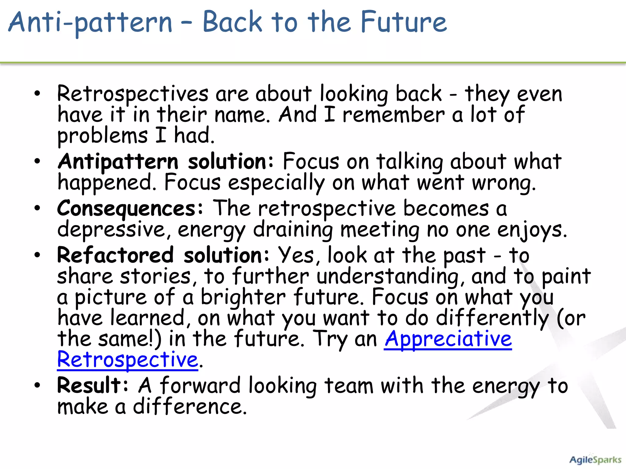 Anti-pattern – Back to the Future

  • Retrospectives are about looking back - they even
    have it in their name. And I remember a lot of
    problems I had.
  • Antipattern solution: Focus on talking about what
    happened. Focus especially on what went wrong.
  • Consequences: The retrospective becomes a
    depressive, energy draining meeting no one enjoys.
  • Refactored solution: Yes, look at the past - to
    share stories, to further understanding, and to paint
    a picture of a brighter future. Focus on what you
    have learned, on what you want to do differently (or
    the same!) in the future. Try an Appreciative
    Retrospective.
  • Result: A forward looking team with the energy to
    make a difference.
 
