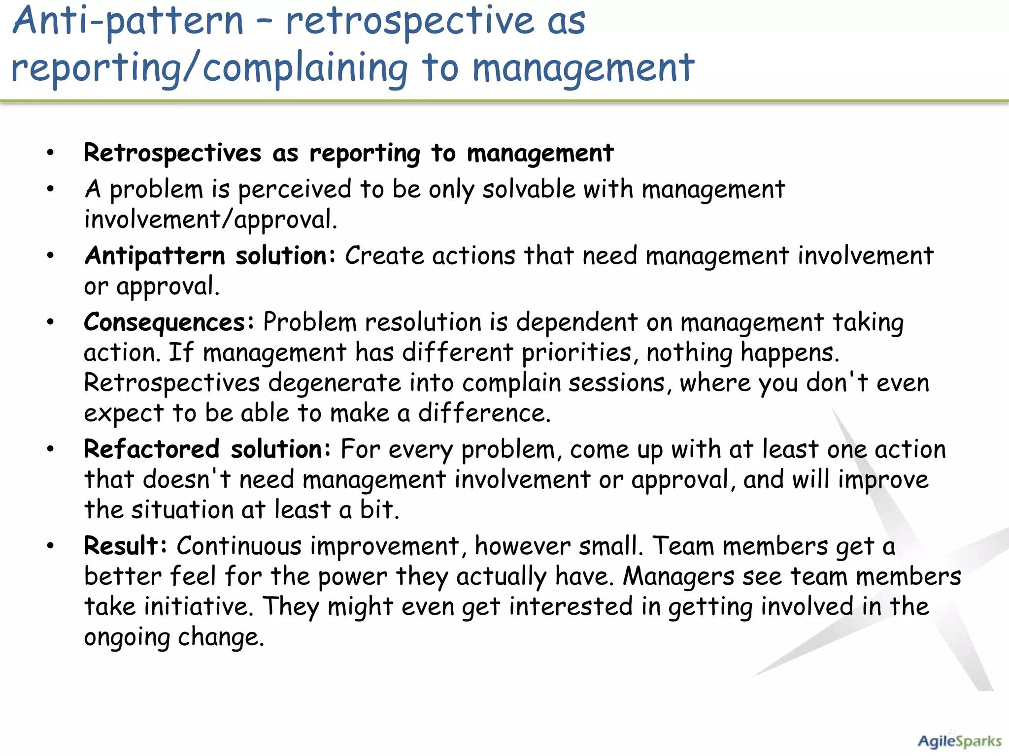 Anti-pattern – retrospective as
reporting/complaining to management

 •   Retrospectives as reporting to management
 •   A problem is perceived to be only solvable with management
     involvement/approval.
 •   Antipattern solution: Create actions that need management involvement
     or approval.
 •   Consequences: Problem resolution is dependent on management taking
     action. If management has different priorities, nothing happens.
     Retrospectives degenerate into complain sessions, where you don't even
     expect to be able to make a difference.
 •   Refactored solution: For every problem, come up with at least one action
     that doesn't need management involvement or approval, and will improve
     the situation at least a bit.
 •   Result: Continuous improvement, however small. Team members get a
     better feel for the power they actually have. Managers see team members
     take initiative. They might even get interested in getting involved in the
     ongoing change.
 