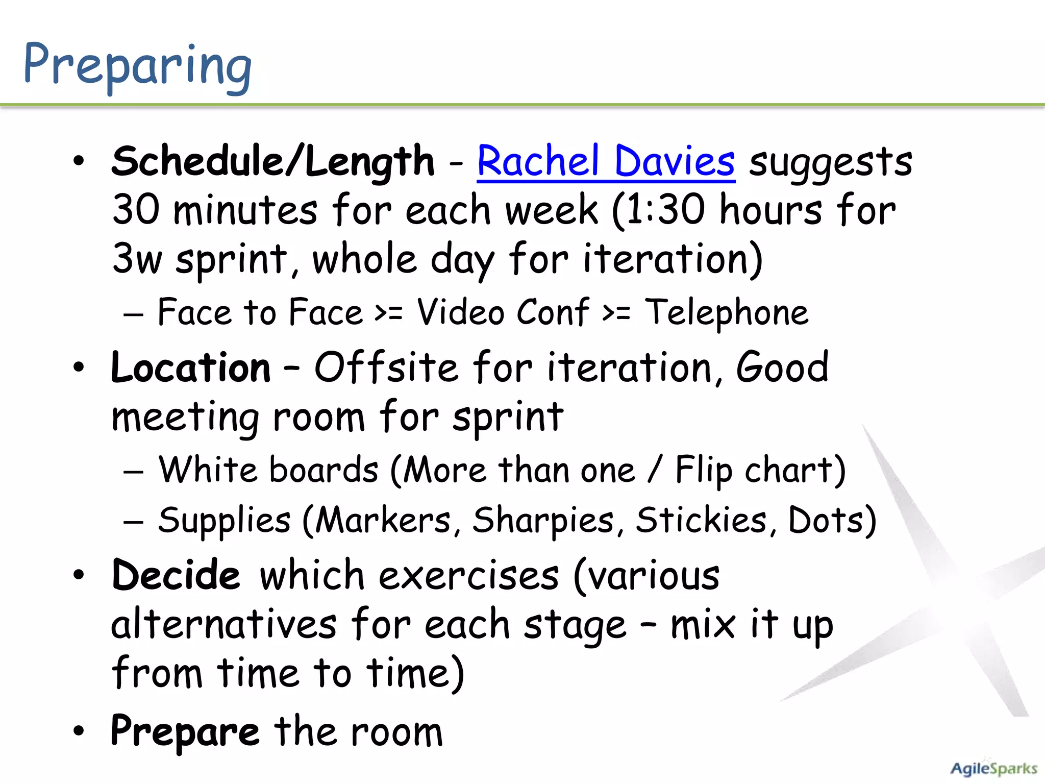 Preparing
 • Schedule/Length - Rachel Davies suggests
   30 minutes for each week (1:30 hours for
   3w sprint, whole day for iteration)
   – Face to Face >= Video Conf >= Telephone
 • Location – Offsite for iteration, Good
   meeting room for sprint
   – White boards (More than one / Flip chart)
   – Supplies (Markers, Sharpies, Stickies, Dots)
 • Decide which exercises (various
   alternatives for each stage – mix it up
   from time to time)
 • Prepare the room
 