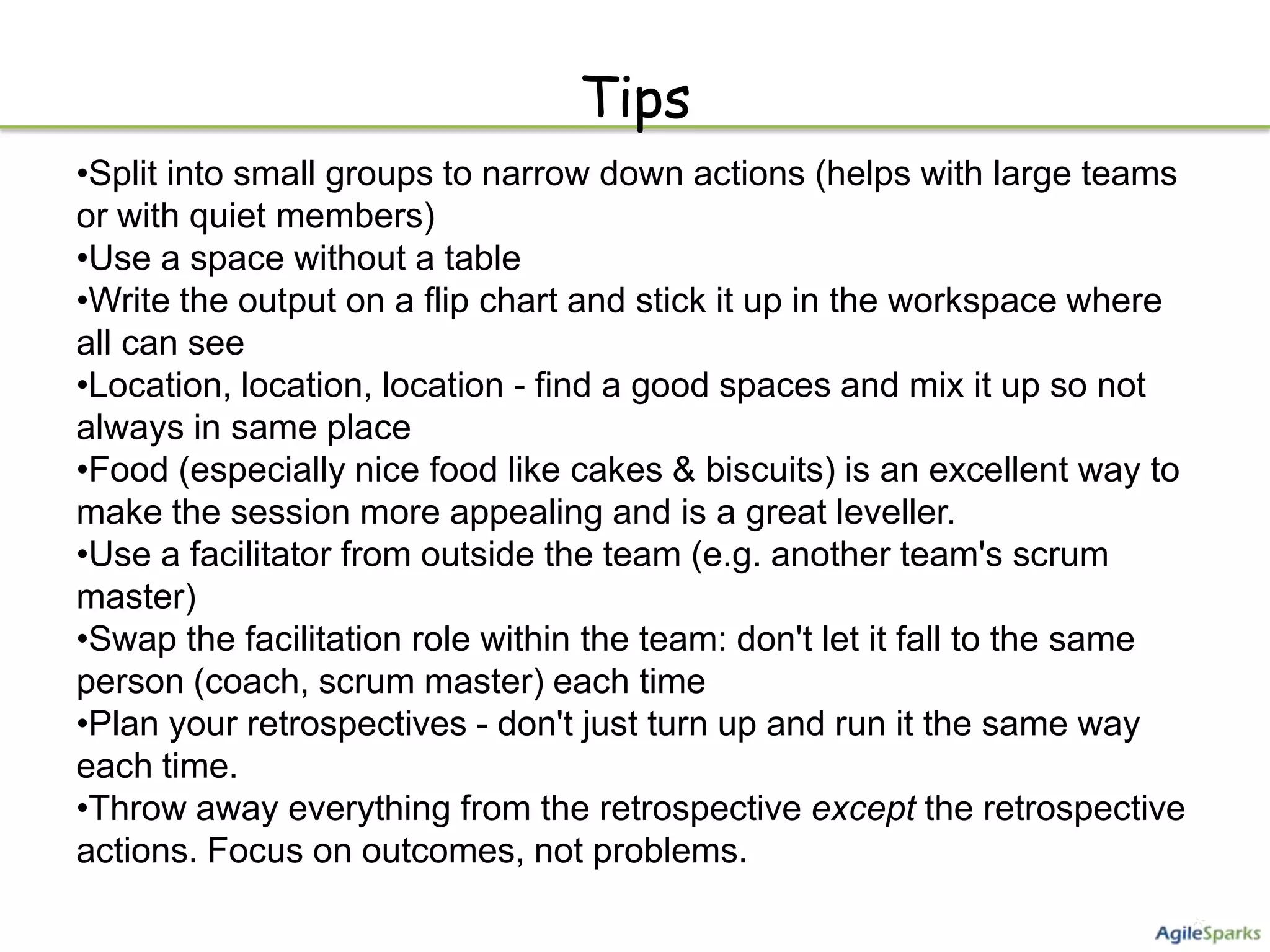 Tips
•Split into small groups to narrow down actions (helps with large teams
or with quiet members)
•Use a space without a table
•Write the output on a flip chart and stick it up in the workspace where
all can see
•Location, location, location - find a good spaces and mix it up so not
always in same place
•Food (especially nice food like cakes & biscuits) is an excellent way to
make the session more appealing and is a great leveller.
•Use a facilitator from outside the team (e.g. another team's scrum
master)
•Swap the facilitation role within the team: don't let it fall to the same
person (coach, scrum master) each time
•Plan your retrospectives - don't just turn up and run it the same way
each time.
•Throw away everything from the retrospective except the retrospective
actions. Focus on outcomes, not problems.
 