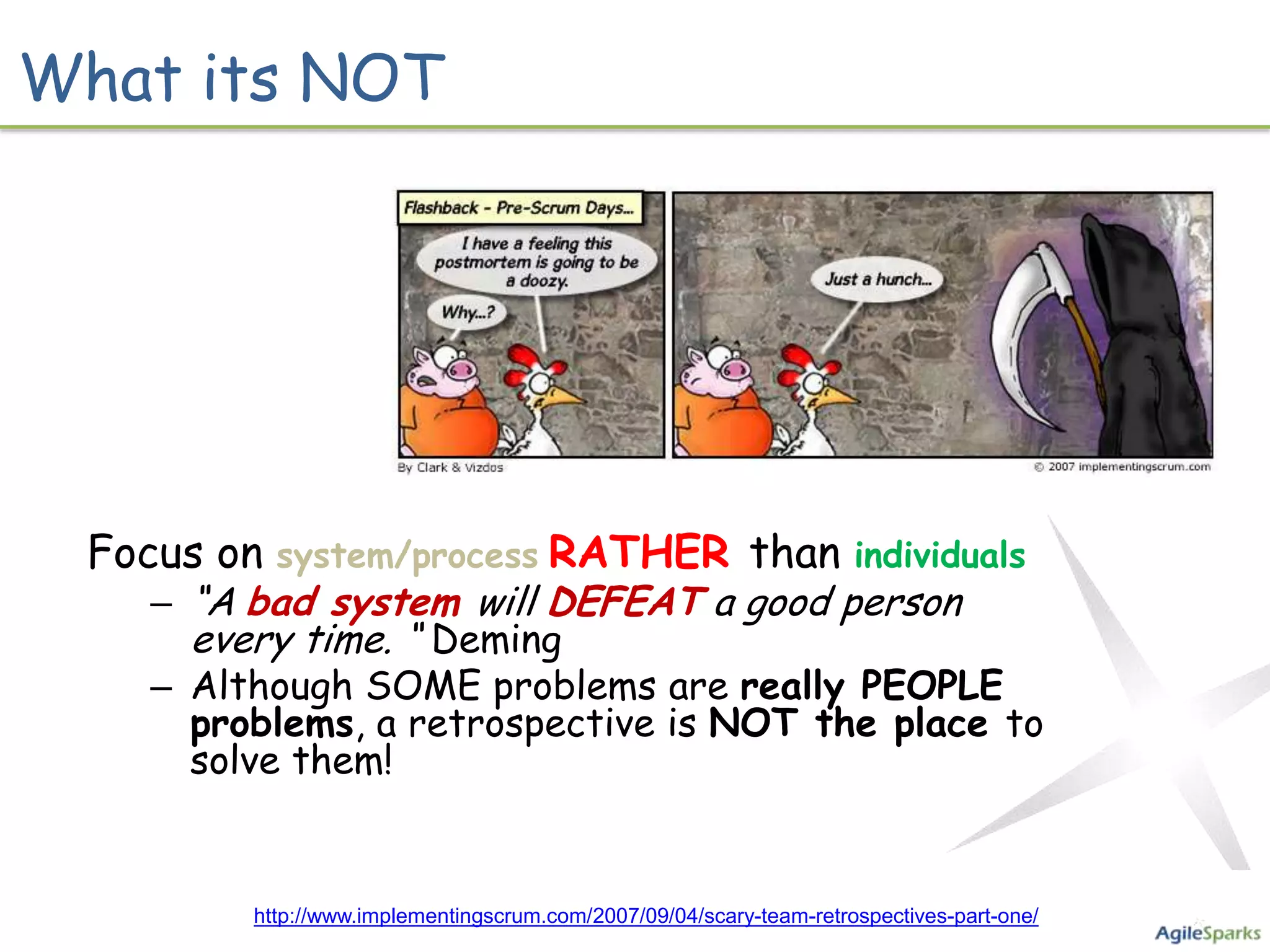 What its NOT




       Focus on system/process RATHER than individuals
              – “A bad system will DEFEAT a good person
                every time. “ Deming
              – Although SOME problems are really PEOPLE
                problems, a retrospective is NOT the place to
                solve them!


Photo credit: Mike Vidzos http://www.implementingscrum.com/2007/09/04/scary-team-retrospectives-part-one/
 