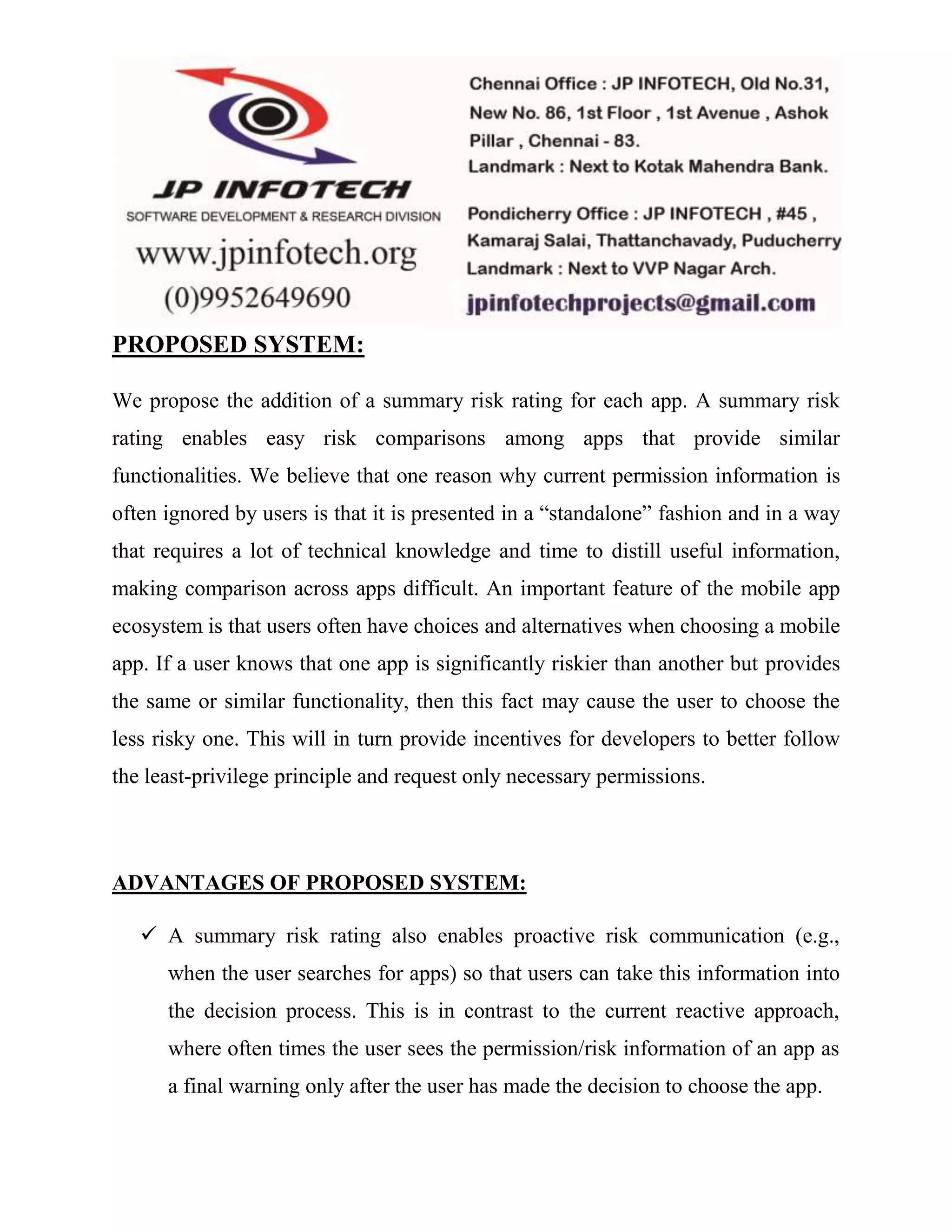 PROPOSED SYSTEM: 
We propose the addition of a summary risk rating for each app. A summary risk 
rating enables easy risk comparisons among apps that provide similar 
functionalities. We believe that one reason why current permission information is 
often ignored by users is that it is presented in a “standalone” fashion and in a way 
that requires a lot of technical knowledge and time to distill useful information, 
making comparison across apps difficult. An important feature of the mobile app 
ecosystem is that users often have choices and alternatives when choosing a mobile 
app. If a user knows that one app is significantly riskier than another but provides 
the same or similar functionality, then this fact may cause the user to choose the 
less risky one. This will in turn provide incentives for developers to better follow 
the least-privilege principle and request only necessary permissions. 
ADVANTAGES OF PROPOSED SYSTEM: 
 A summary risk rating also enables proactive risk communication (e.g., 
when the user searches for apps) so that users can take this information into 
the decision process. This is in contrast to the current reactive approach, 
where often times the user sees the permission/risk information of an app as 
a final warning only after the user has made the decision to choose the app. 
 