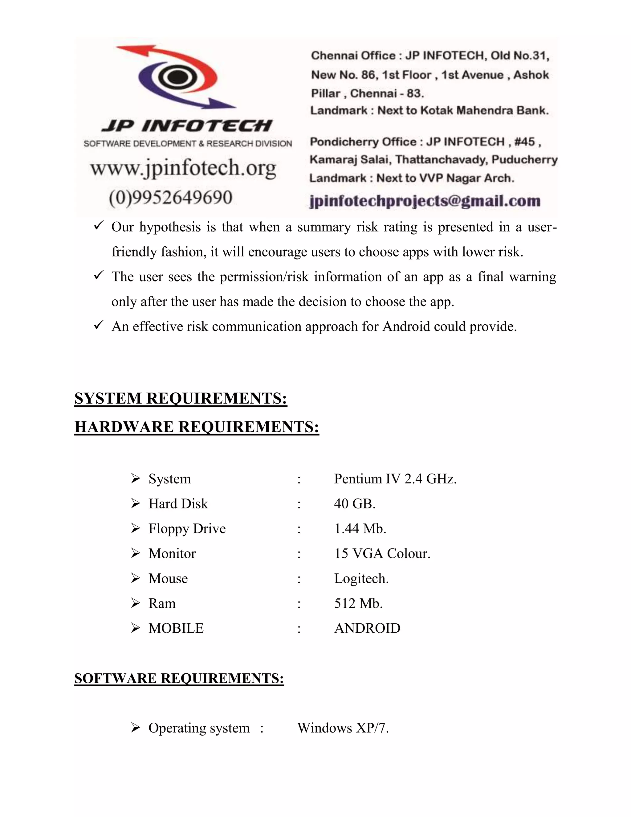  Our hypothesis is that when a summary risk rating is presented in a user-friendly 
fashion, it will encourage users to choose apps with lower risk. 
 The user sees the permission/risk information of an app as a final warning 
only after the user has made the decision to choose the app. 
 An effective risk communication approach for Android could provide. 
SYSTEM REQUIREMENTS: 
HARDWARE REQUIREMENTS: 
 System : Pentium IV 2.4 GHz. 
 Hard Disk : 40 GB. 
 Floppy Drive : 1.44 Mb. 
 Monitor : 15 VGA Colour. 
 Mouse : Logitech. 
 Ram : 512 Mb. 
 MOBILE : ANDROID 
SOFTWARE REQUIREMENTS: 
 Operating system : Windows XP/7. 
 
