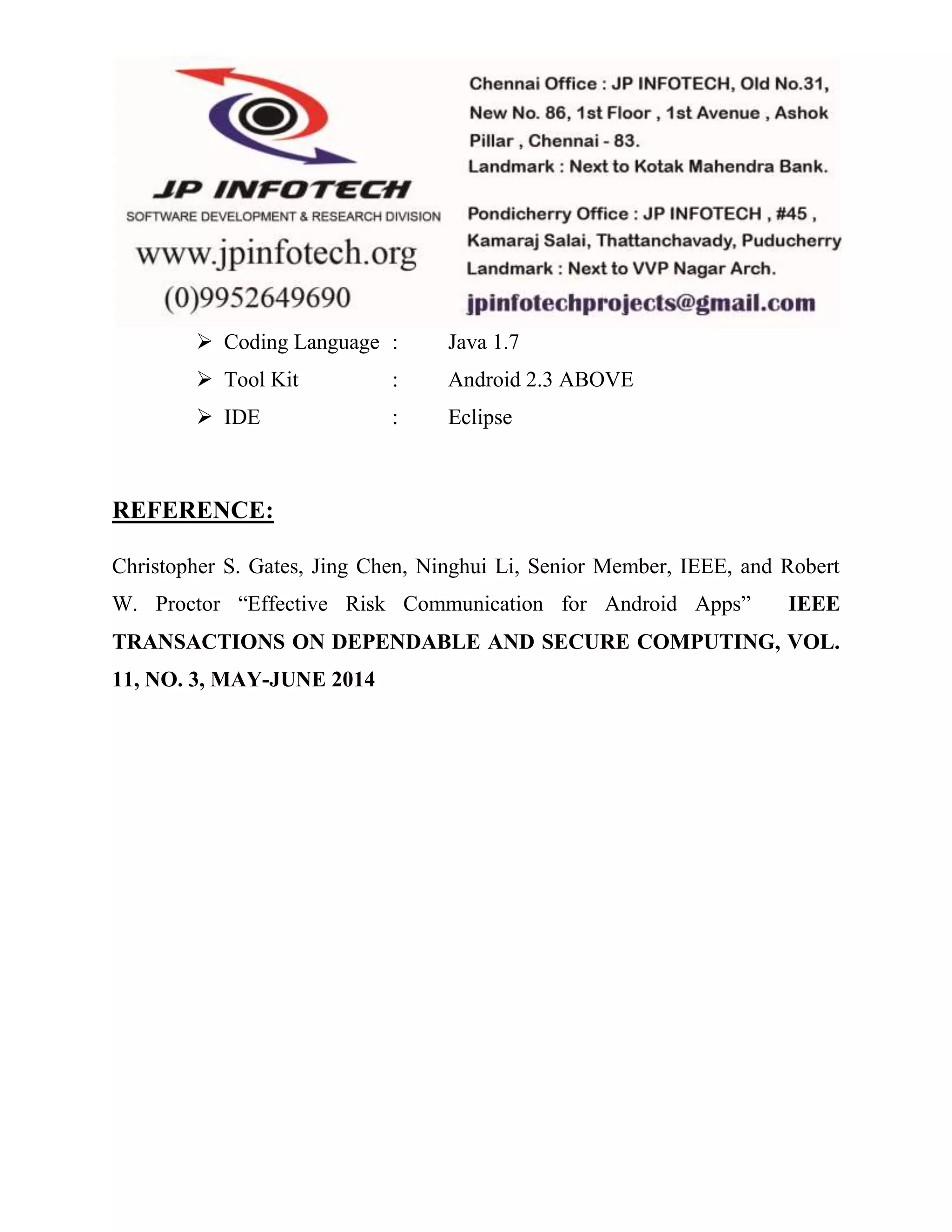  Coding Language : Java 1.7 
 Tool Kit : Android 2.3 ABOVE 
 IDE : Eclipse 
REFERENCE: 
Christopher S. Gates, Jing Chen, Ninghui Li, Senior Member, IEEE, and Robert 
W. Proctor “Effective Risk Communication for Android Apps” IEEE 
TRANSACTIONS ON DEPENDABLE AND SECURE COMPUTING, VOL. 
11, NO. 3, MAY-JUNE 2014 
