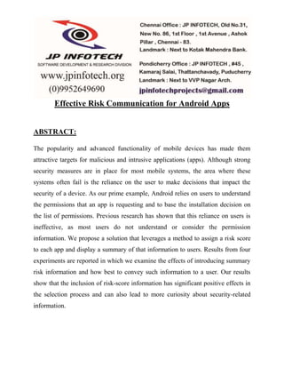 Effective Risk Communication for Android Apps 
ABSTRACT: 
The popularity and advanced functionality of mobile devices has made them 
attractive targets for malicious and intrusive applications (apps). Although strong 
security measures are in place for most mobile systems, the area where these 
systems often fail is the reliance on the user to make decisions that impact the 
security of a device. As our prime example, Android relies on users to understand 
the permissions that an app is requesting and to base the installation decision on 
the list of permissions. Previous research has shown that this reliance on users is 
ineffective, as most users do not understand or consider the permission 
information. We propose a solution that leverages a method to assign a risk score 
to each app and display a summary of that information to users. Results from four 
experiments are reported in which we examine the effects of introducing summary 
risk information and how best to convey such information to a user. Our results 
show that the inclusion of risk-score information has significant positive effects in 
the selection process and can also lead to more curiosity about security-related 
information. 
 