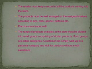  The retailer must keep a record of all the products coming into
the store.
 The products must be well arranged on the assigned shelves
according to size, color, gender, patterns etc.
 Plan the store layout well.
 The range of products available at the store must be divided
into small groups comprising of similar products. Such groups
are called categories. A customer can simply walk up to a
particular category and look for products without much
assistance.
 