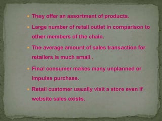  They offer an assortment of products.
 Large number of retail outlet in comparison to
other members of the chain.
 The average amount of sales transaction for
retailers is much small .
 Final consumer makes many unplanned or
impulse purchase.
 Retail customer usually visit a store even if
website sales exists.
 