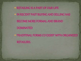  RETAILING IS A PARTOF OURLIFE
 IN RECENTPASTBUYINGAND SELLINGHAS
BECOME MORE FORMAL AND BRAND
DOMINATED
 TRADITINAL FORMS CO EXSIST WITHORGANIZED
RETAILERS.
 