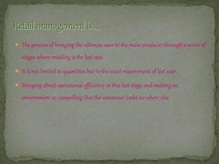  The process of bringing the ultimate user to the main producer through a series of
stages where retailing is the last one.
 It is not limited to quantities but to the exact requirement of last user.
 Bringing about operational efficiency at this last stage and making an
environment so compelling that the consumer looks no where else.
 