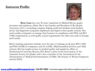 Instructor Profile: 
Betty Lane has over 30 years’ experience in Medical Device quality 
assurance and regulatory affairs. She is the founder and President of Be Quality 
Associates, LLC, a consulting company helping small and medium sized medical 
device and diagnostic companies implement and improve their quality systems. Her 
work enables companies to manage their business in compliance with FDA and ISO 
13485 requirements, as well quality system requirements for other area such as Europe 
and Canada. 
Betty’s training experience includes over 25 years of training on all areas ISO 13485 
and FDA cGMP, in companies, and for AAMI, ASQ biomedical division, and ASQ 
sections. She has taught courses in medical quality and regulatory affairs at 
Northeastern University, Boston, MA. Betty is active in her local section of the 
American Society for Quality and is also a member of the Association for the 
Advancement of Medical Instrumentation (AAMI), The Society of Women Engineers 
and the IEEE. 
www.onlinecompliancepanel.com | 510-857-5896 | customersupport@onlinecompliancepanel.com 
 