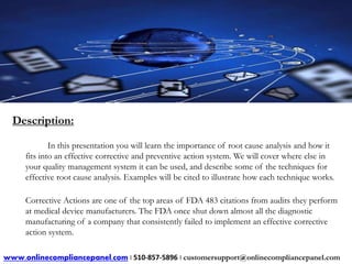Description: 
In this presentation you will learn the importance of root cause analysis and how it 
fits into an effective corrective and preventive action system. We will cover where else in 
your quality management system it can be used, and describe some of the techniques for 
effective root cause analysis. Examples will be cited to illustrate how each technique works. 
Corrective Actions are one of the top areas of FDA 483 citations from audits they perform 
at medical device manufacturers. The FDA once shut down almost all the diagnostic 
manufacturing of a company that consistently failed to implement an effective corrective 
action system. 
www.onlinecompliancepanel.com | 510-857-5896 | customersupport@onlinecompliancepanel.com 
 