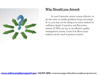 Why Should you Attend: 
Is your Corrective action system effective or 
do the same or similar problems keep occurring? 
If so, you may not be doing root cause analysis in 
sufficient depth. Corrective and Preventive 
actions (CAPA) are key to an effective quality 
management system. Learn how Root cause 
analysis can be used in process control. 
www.onlinecompliancepanel.com | 510-857-5896 | customersupport@onlinecompliancepanel.com 
 