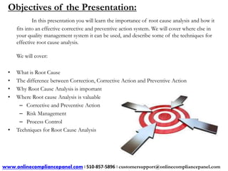 Objectives of the Presentation: 
In this presentation you will learn the importance of root cause analysis and how it 
fits into an effective corrective and preventive action system. We will cover where else in 
your quality management system it can be used, and describe some of the techniques for 
effective root cause analysis. 
We will cover: 
• What is Root Cause 
• The difference between Correction, Corrective Action and Preventive Action 
• Why Root Cause Analysis is important 
• Where Root cause Analysis is valuable 
– Corrective and Preventive Action 
– Risk Management 
– Process Control 
• Techniques for Root Cause Analysis 
www.onlinecompliancepanel.com | 510-857-5896 | customersupport@onlinecompliancepanel.com 
 
