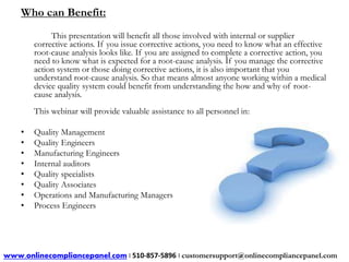 Who can Benefit: 
This presentation will benefit all those involved with internal or supplier 
corrective actions. If you issue corrective actions, you need to know what an effective 
root-cause analysis looks like. If you are assigned to complete a corrective action, you 
need to know what is expected for a root-cause analysis. If you manage the corrective 
action system or those doing corrective actions, it is also important that you 
understand root-cause analysis. So that means almost anyone working within a medical 
device quality system could benefit from understanding the how and why of root-cause 
analysis. 
This webinar will provide valuable assistance to all personnel in: 
• Quality Management 
• Quality Engineers 
• Manufacturing Engineers 
• Internal auditors 
• Quality specialists 
• Quality Associates 
• Operations and Manufacturing Managers 
• Process Engineers 
www.onlinecompliancepanel.com | 510-857-5896 | customersupport@onlinecompliancepanel.com 
 