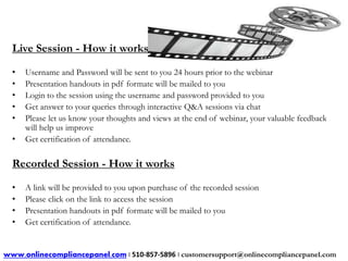 Live Session - How it works 
• Username and Password will be sent to you 24 hours prior to the webinar 
• Presentation handouts in pdf formate will be mailed to you 
• Login to the session using the username and password provided to you 
• Get answer to your queries through interactive Q&A sessions via chat 
• Please let us know your thoughts and views at the end of webinar, your valuable feedback 
will help us improve 
• Get certification of attendance. 
Recorded Session - How it works 
• A link will be provided to you upon purchase of the recorded session 
• Please click on the link to access the session 
• Presentation handouts in pdf formate will be mailed to you 
• Get certification of attendance. 
www.onlinecompliancepanel.com | 510-857-5896 | customersupport@onlinecompliancepanel.com 
 