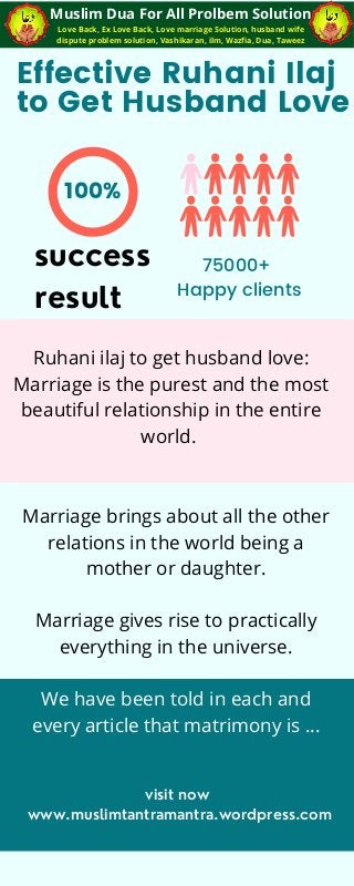 100%
Effective Ruhani Ilaj
to Get Husband Love
75000+
Happy clients
Love Back, Ex Love Back, Love marriage Solution, husband wife
dispute problem solution, Vashikaran, ilm, Wazfia, Dua, Taweez
Muslim Dua For All Prolbem Solution
success
result
Ruhani ilaj to get husband love:
Marriage is the purest and the most
beautiful relationship in the entire
world.
Marriage brings about all the other
relations in the world being a
mother or daughter.
Marriage gives rise to practically
everything in the universe.
We have been told in each and
every article that matrimony is …
visit now
www.muslimtantramantra.wordpress.com
 