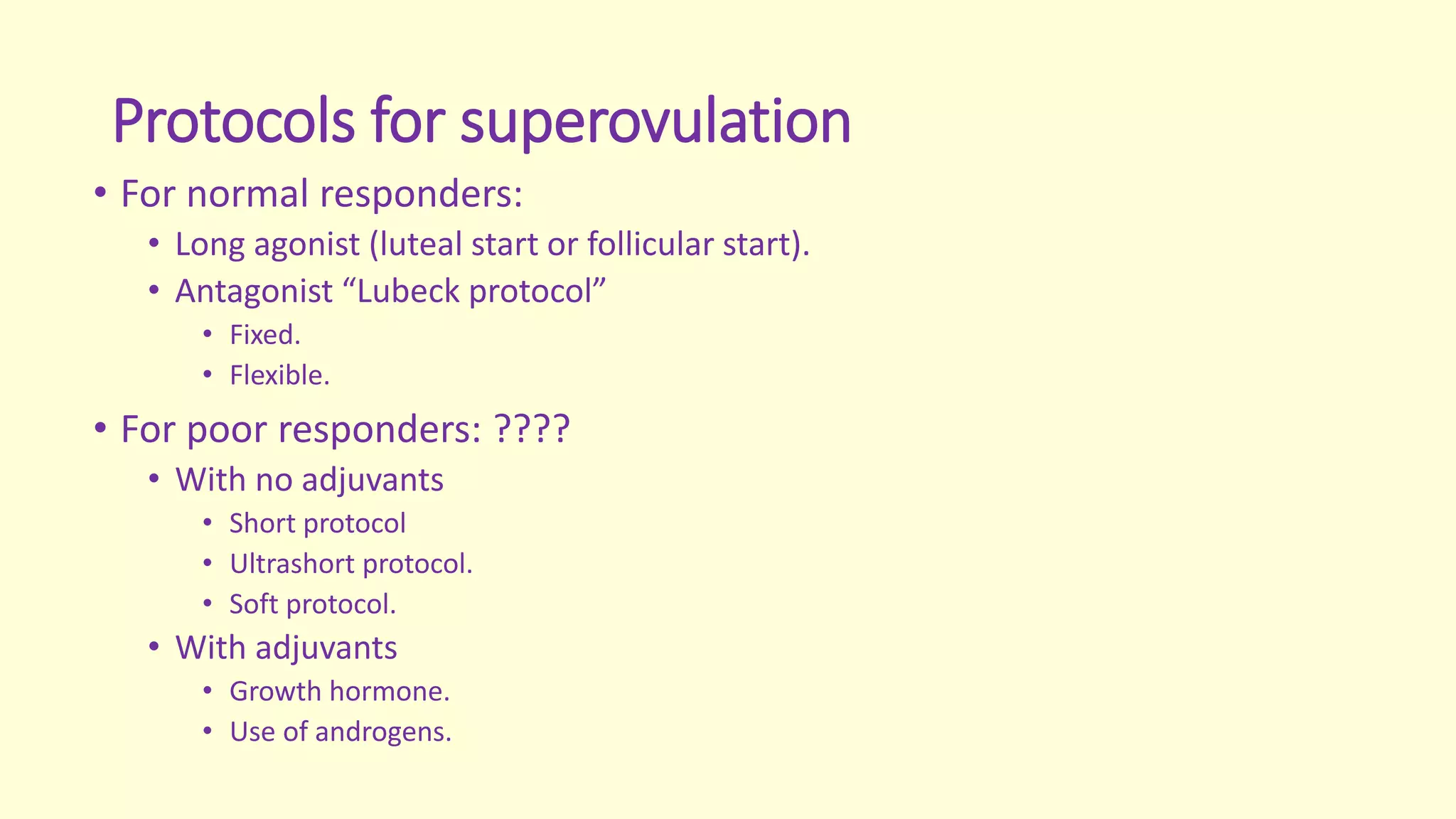 Protocols for superovulation
• For normal responders:
• Long agonist (luteal start or follicular start).
• Antagonist “Lubeck protocol”
• Fixed.
• Flexible.
• For poor responders: ????
• With no adjuvants
• Short protocol
• Ultrashort protocol.
• Soft protocol.
• With adjuvants
• Growth hormone.
• Use of androgens.
 