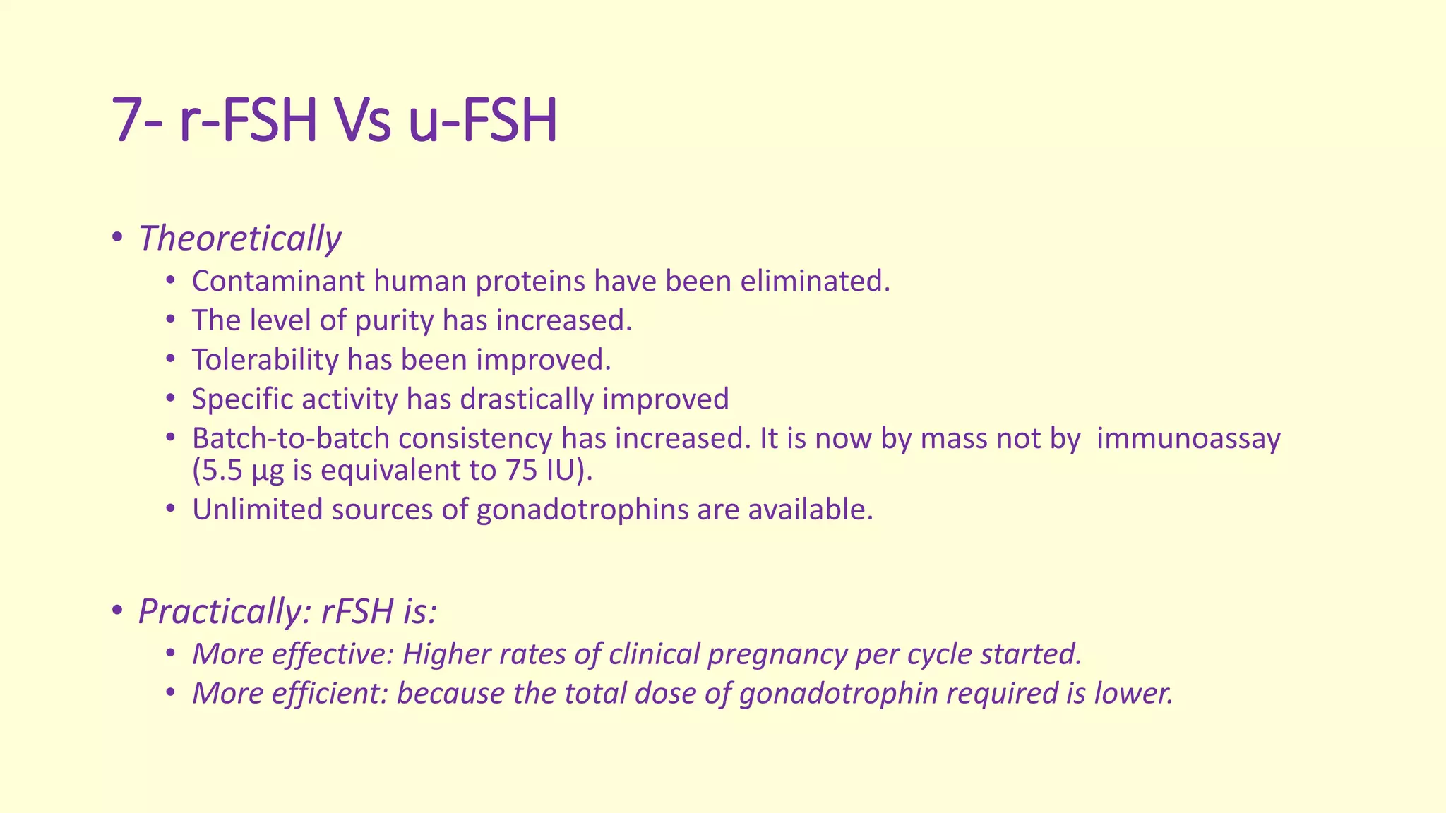 7- r-FSH Vs u-FSH
• Theoretically
• Contaminant human proteins have been eliminated.
• The level of purity has increased.
• Tolerability has been improved.
• Specific activity has drastically improved
• Batch-to-batch consistency has increased. It is now by mass not by immunoassay
(5.5 μg is equivalent to 75 IU).
• Unlimited sources of gonadotrophins are available.
• Practically: rFSH is:
• More effective: Higher rates of clinical pregnancy per cycle started.
• More efficient: because the total dose of gonadotrophin required is lower.
 