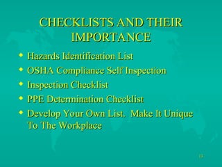 13
13
CHECKLISTS AND THEIR
CHECKLISTS AND THEIR
IMPORTANCE
IMPORTANCE
 Hazards Identification List
Hazards Identification List
 OSHA Compliance Self Inspection
OSHA Compliance Self Inspection
 Inspection Checklist
Inspection Checklist
 PPE Determination Checklist
PPE Determination Checklist
 Develop Your Own List. Make It Unique
Develop Your Own List. Make It Unique
To The Workplace
To The Workplace
 