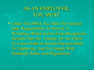 4
4
AS AN EMPLOYER,
AS AN EMPLOYER,
YOU MUST
YOU MUST
 Under The OSHA Act, Meet The General
Under The OSHA Act, Meet The General
Duty Responsibility To Provide A
Duty Responsibility To Provide A
Workplace Which Is Free From Recognized
Workplace Which Is Free From Recognized
Hazards That Are Causing Or Are Likely
Hazards That Are Causing Or Are Likely
To Cause Death Or Serious Physical Harm
To Cause Death Or Serious Physical Harm
To Employees, And To Comply With
To Employees, And To Comply With
Standards, Rules, And Regulations
Standards, Rules, And Regulations
 
