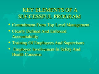 9
9
KEY ELEMENTS OF A
KEY ELEMENTS OF A
SUCCESSFUL PROGRAM
SUCCESSFUL PROGRAM
 Commitment From Top Level Management
Commitment From Top Level Management
 Clearly Defined And Enforced
Clearly Defined And Enforced
Accountability
Accountability
 Training Of Employees And Supervisors
Training Of Employees And Supervisors
 Employee Involvement In Safety And
Employee Involvement In Safety And
Health Concerns
Health Concerns
 