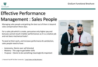 Effective Performance
Management : Sales People
GroSum Functional Brochure
Managing sales people and getting the best out of them is beyond
sales compensation these days.
For a sales job which is create, persuasive only higher pay and
bonuses cannot result in better performances as it is a creative job
and not basic mechanical tasks1.
To excel at their work, and increase performance & satisfaction,
sales people need to have :
- Autonomy -Desire over self directed
- Mastery - The urge to get better skills
- Purpose – Desire to do something meaningful & important
1. Research by MIT & Other University - "Large Stakes and Big Mistakes"
 