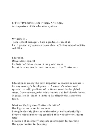 EFFECTIVE SCHOOLS IN KSA AND USA
A comparison of the education systems
My name is .
I am school manager . I am a graduate student at .
I will present my research paper about effective school in KSA
and USA.
Education
Drives development
Predictor of future status in the global arena
Invest in education in order to improve its effectiveness
Education is among the most important economic components
for any country’s development . A country’s educational
system is a valid predictor of its future status in the global
arena. Governments, private institutions and individuals invest
in education in order to improve its effectiveness and work
force.
What are the keys to effective education?
Has high expectation for success
Strong leadership (both administratively and academically)
Proper student monitoring (enabled by low teacher to student
ratio)
Provision of an orderly and safe environment for learning
Has opportunities for learning
 