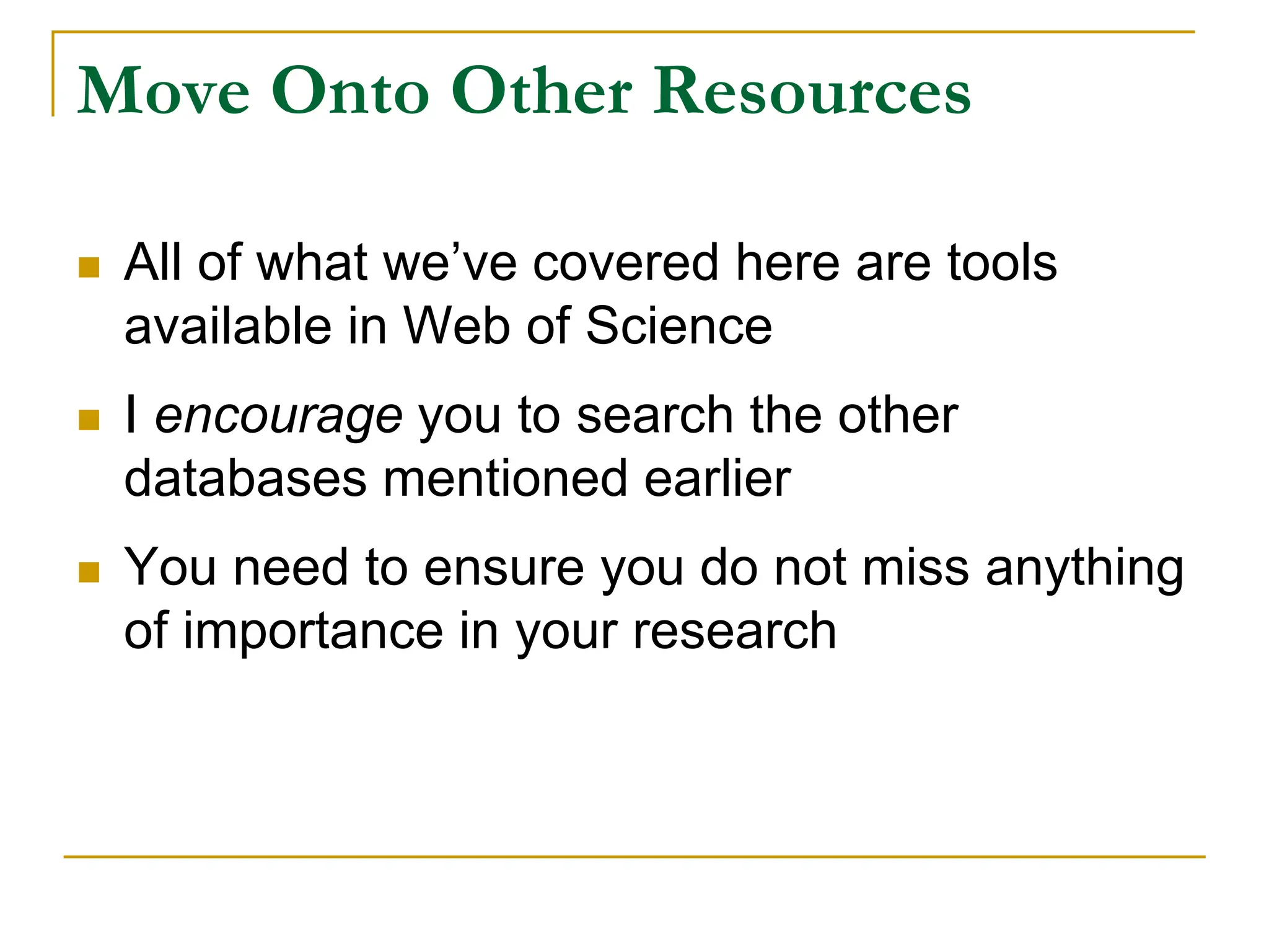Move Onto Other Resources
 All of what we’ve covered here are tools
available in Web of Science
 I encourage you to search the other
databases mentioned earlier
 You need to ensure you do not miss anything
of importance in your research
 