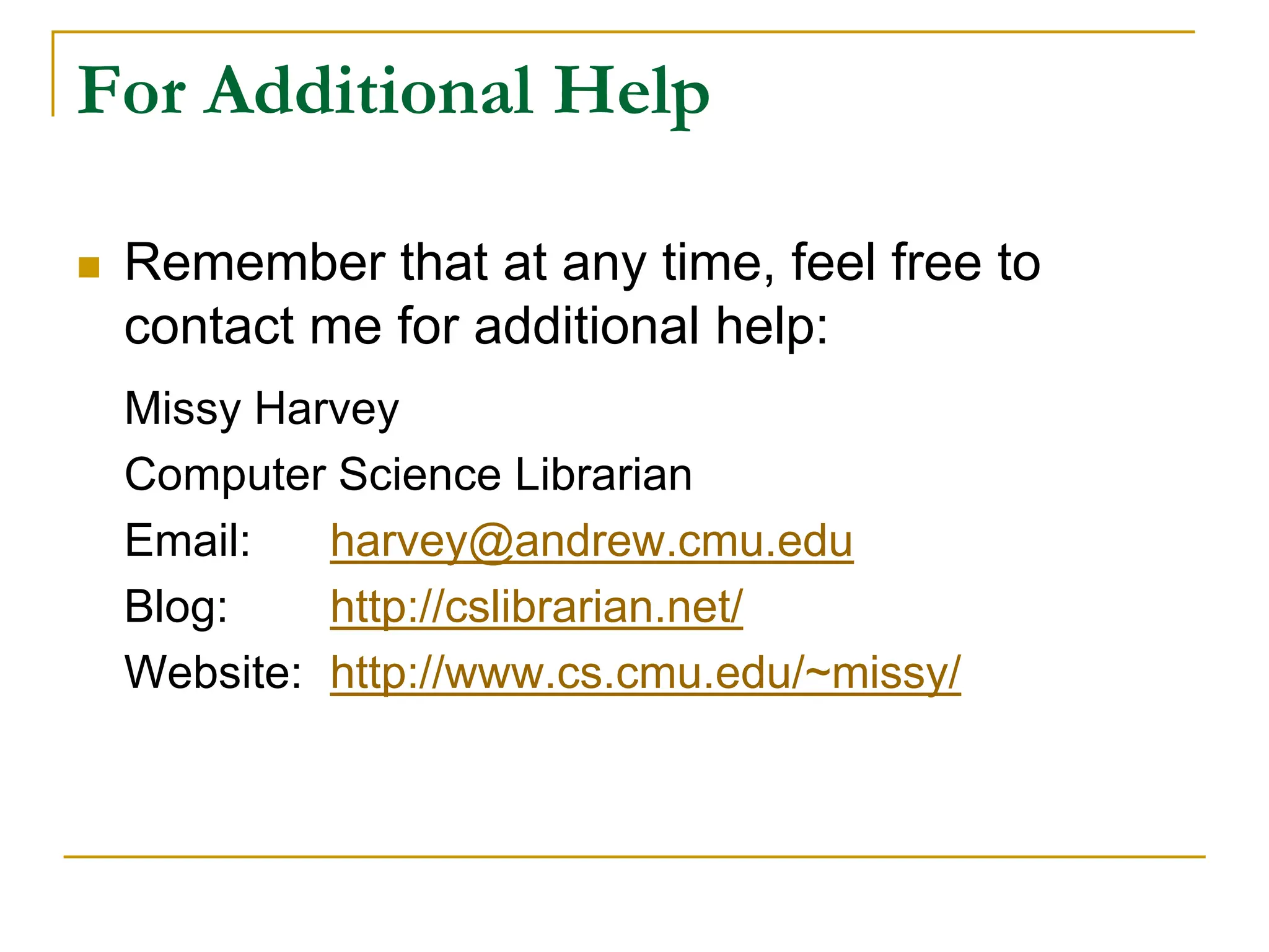 For Additional Help
 Remember that at any time, feel free to
contact me for additional help:
Missy Harvey
Computer Science Librarian
Email: harvey@andrew.cmu.edu
Blog: http://cslibrarian.net/
Website: http://www.cs.cmu.edu/~missy/
 