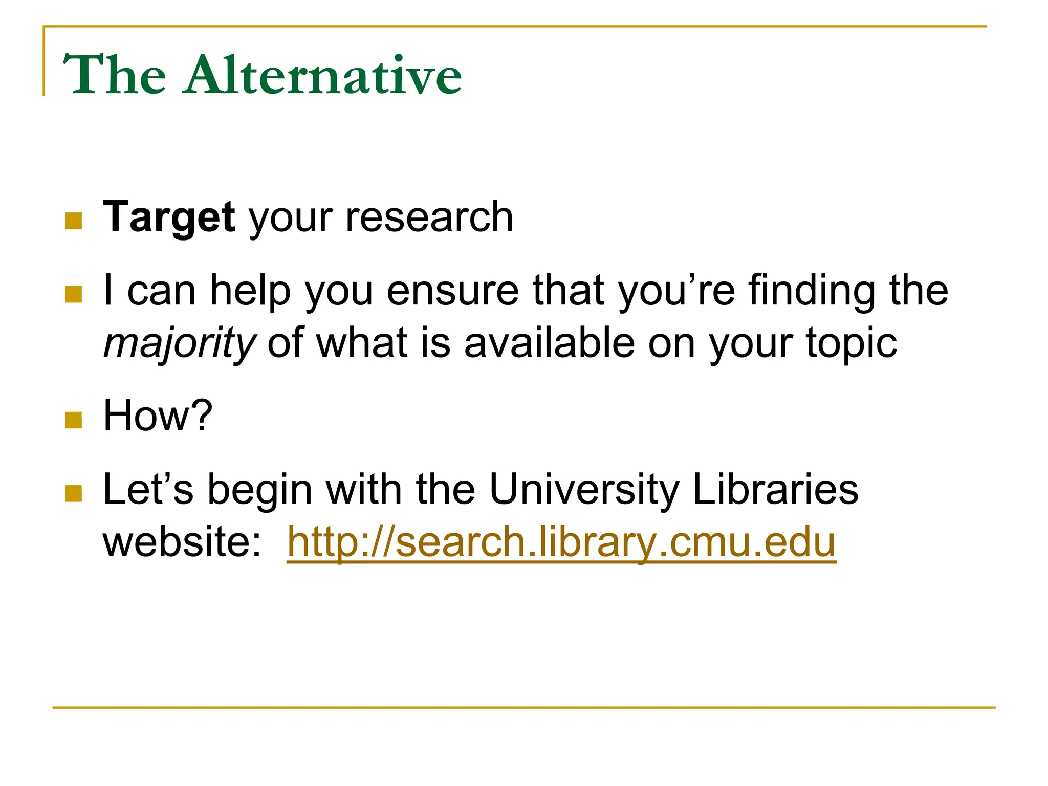 The Alternative
 Target your research
 I can help you ensure that you’re finding the
majority of what is available on your topic
 How?
 Let’s begin with the University Libraries
website: http://search.library.cmu.edu
 