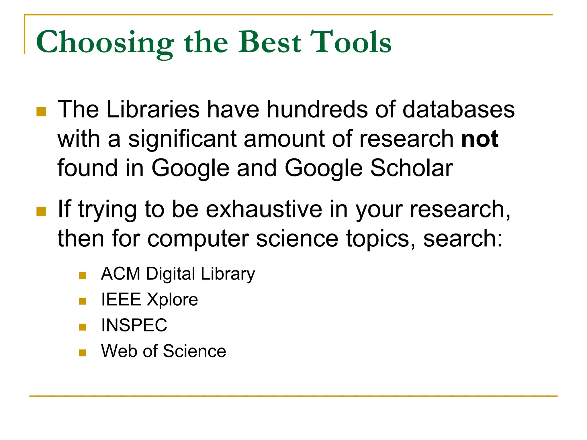 Choosing the Best Tools
 The Libraries have hundreds of databases
with a significant amount of research not
found in Google and Google Scholar
 If trying to be exhaustive in your research,
then for computer science topics, search:
 ACM Digital Library
 IEEE Xplore
 INSPEC
 Web of Science
 
