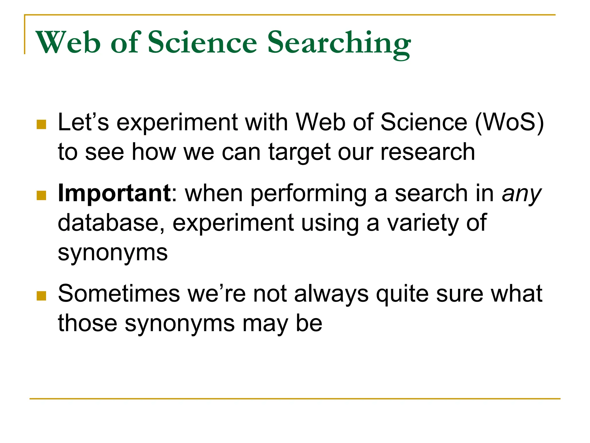 Web of Science Searching
 Let’s experiment with Web of Science (WoS)
to see how we can target our research
 Important: when performing a search in any
database, experiment using a variety of
synonyms
 Sometimes we’re not always quite sure what
those synonyms may be
 