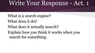 Write Your Response - Act. 1 
What is a search engine? 
What does it do? 
What does it actually search? 
Explain how you think it works when you 
search for something. 
 