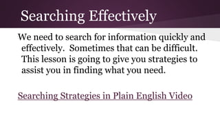 Searching Effectively 
We need to search for information quickly and 
effectively. Sometimes that can be difficult. 
This lesson is going to give you strategies to 
assist you in finding what you need. 
Searching Strategies in Plain English Video 
 