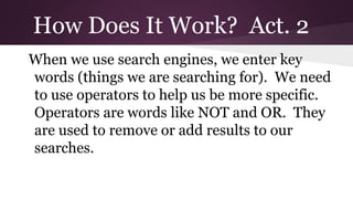 How Does It Work? Act. 2 
When we use search engines, we enter key 
words (things we are searching for). We need 
to use operators to help us be more specific. 
Operators are words like NOT and OR. They 
are used to remove or add results to our 
searches. 
 