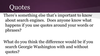 Quotes 
There’s something else that’s important to know 
about search engines. Does anyone know what 
happens if you use quotes around your words or 
phrases? 
What do you think the difference would be if you 
search Georgie Washington with and without 
quotes? 
 