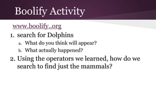 Boolify Activity 
www.boolify..org 
1. search for Dolphins 
a. What do you think will appear? 
b. What actually happened? 
2. Using the operators we learned, how do we 
search to find just the mammals? 
 