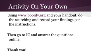 Activity On Your Own 
Using www.boolify.org and your handout, do 
the searching and record your findings per 
the instructions. 
Then go to IC and answer the questions 
online. 
Thank you! 

