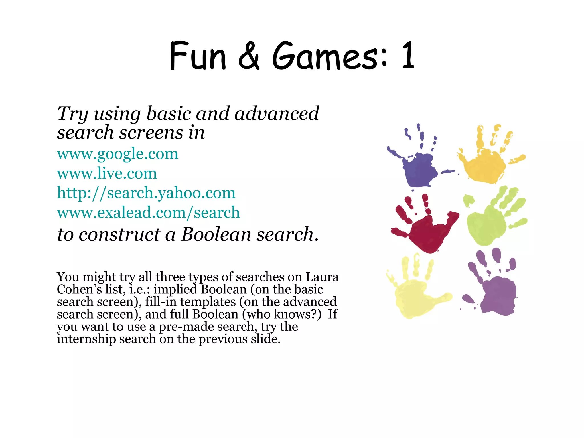 Fun & Games: 1 Try using basic and advanced search screens in www.google.com www.live.com http:// search.yahoo.com www.exalead.com/search to construct a Boolean search.   You might try all three types of searches on Laura Cohen’s list, i.e.: implied Boolean (on the basic search screen), fill-in templates (on the advanced search screen), and full Boolean (who knows?)  If you want to use a pre-made search, try the internship search on the previous slide.  