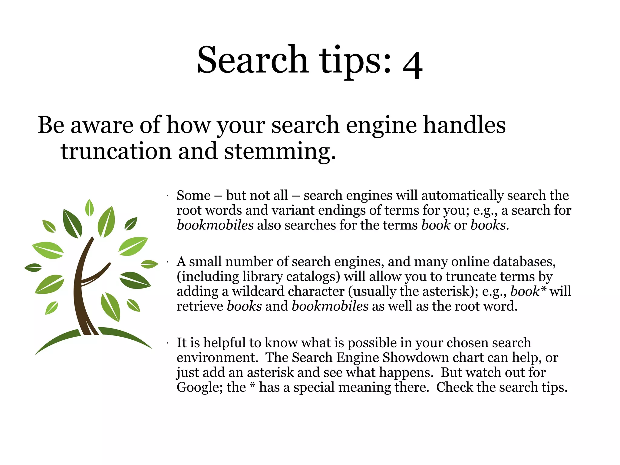 Search tips: 4 Be aware of how your search engine handles truncation and stemming. Some – but not all – search engines will automatically search the root words and variant endings of terms for you; e.g., a search for  bookmobiles  also searches for the terms  book  or  books .  A small number of search engines, and many online databases, (including library catalogs) will allow you to truncate terms by adding a wildcard character (usually the asterisk); e.g.,  book*  will retrieve  books  and  bookmobiles  as well as the root word.  It is helpful to know what is possible in your chosen search environment.  The Search Engine Showdown chart can help, or just add an asterisk and see what happens.  But watch out for Google; the * has a special meaning there.  Check the search tips. 