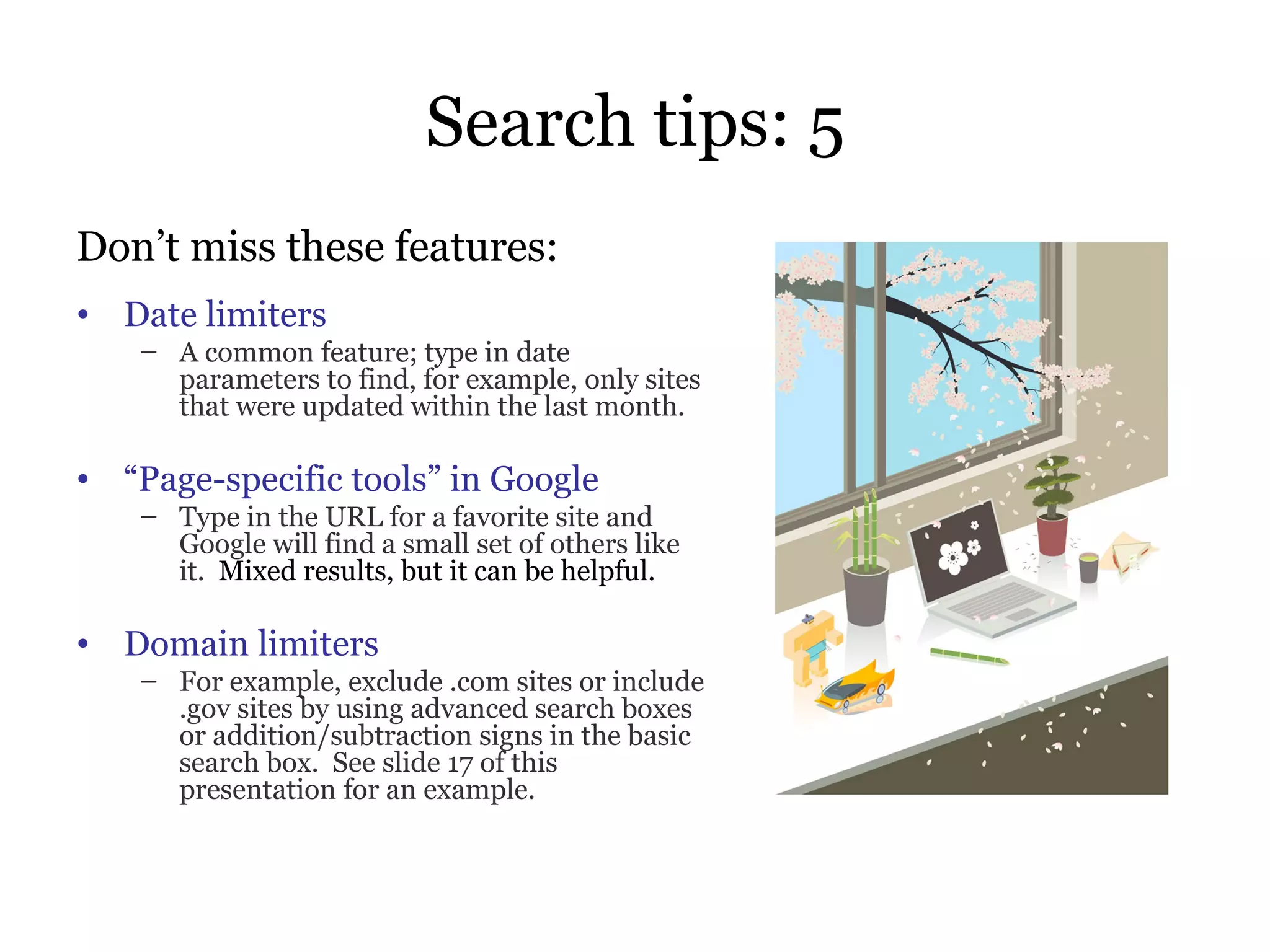 Search tips: 5 Don’t miss these features: Date limiters A common feature; type in date parameters to find, for example, only sites that were updated within the last month. “ Page-specific tools” in Google Type in the URL for a favorite site and Google will find a small set of others like it.   Mixed results, but it can be helpful. Domain limiters For example, exclude .com sites or include .gov sites by using advanced search boxes or addition/subtraction signs in the basic search box.  See slide 17 of this presentation for an example. 