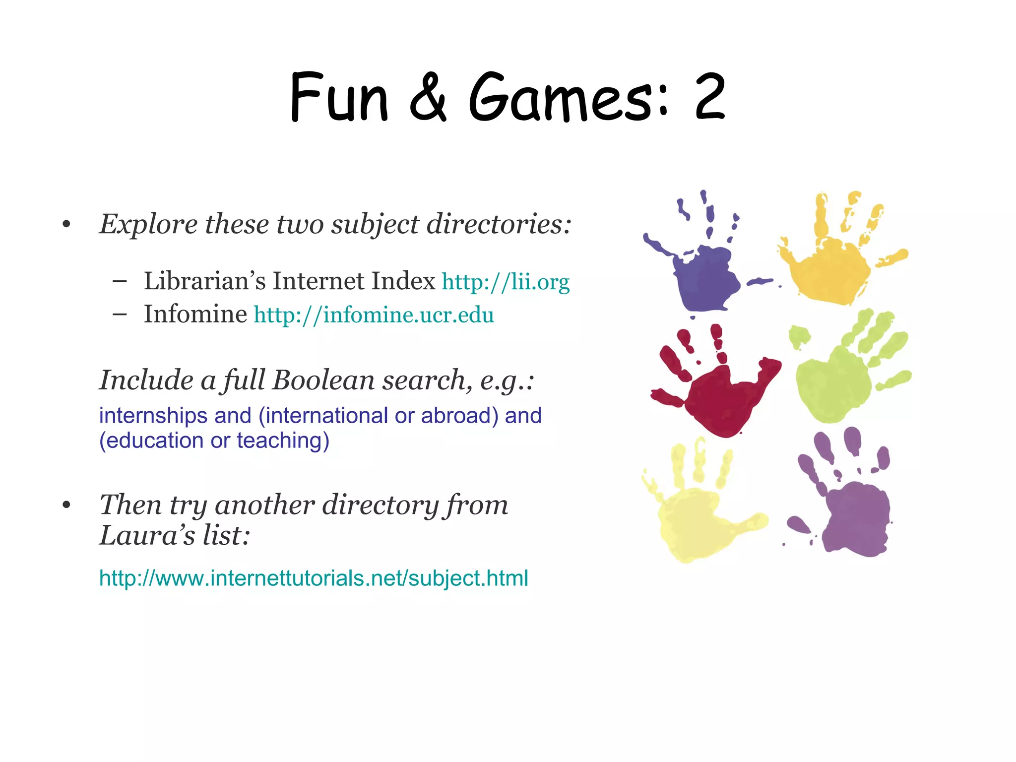 Fun & Games: 2 Explore these two subject directories: Librarian’s Internet Index  http://lii.org Infomine   http://infomine.ucr.edu Include a full Boolean search, e.g.: internships and (international or abroad) and (education or teaching) Then try another directory from Laura’s list: http:// www.internettutorials.net/subject.html 