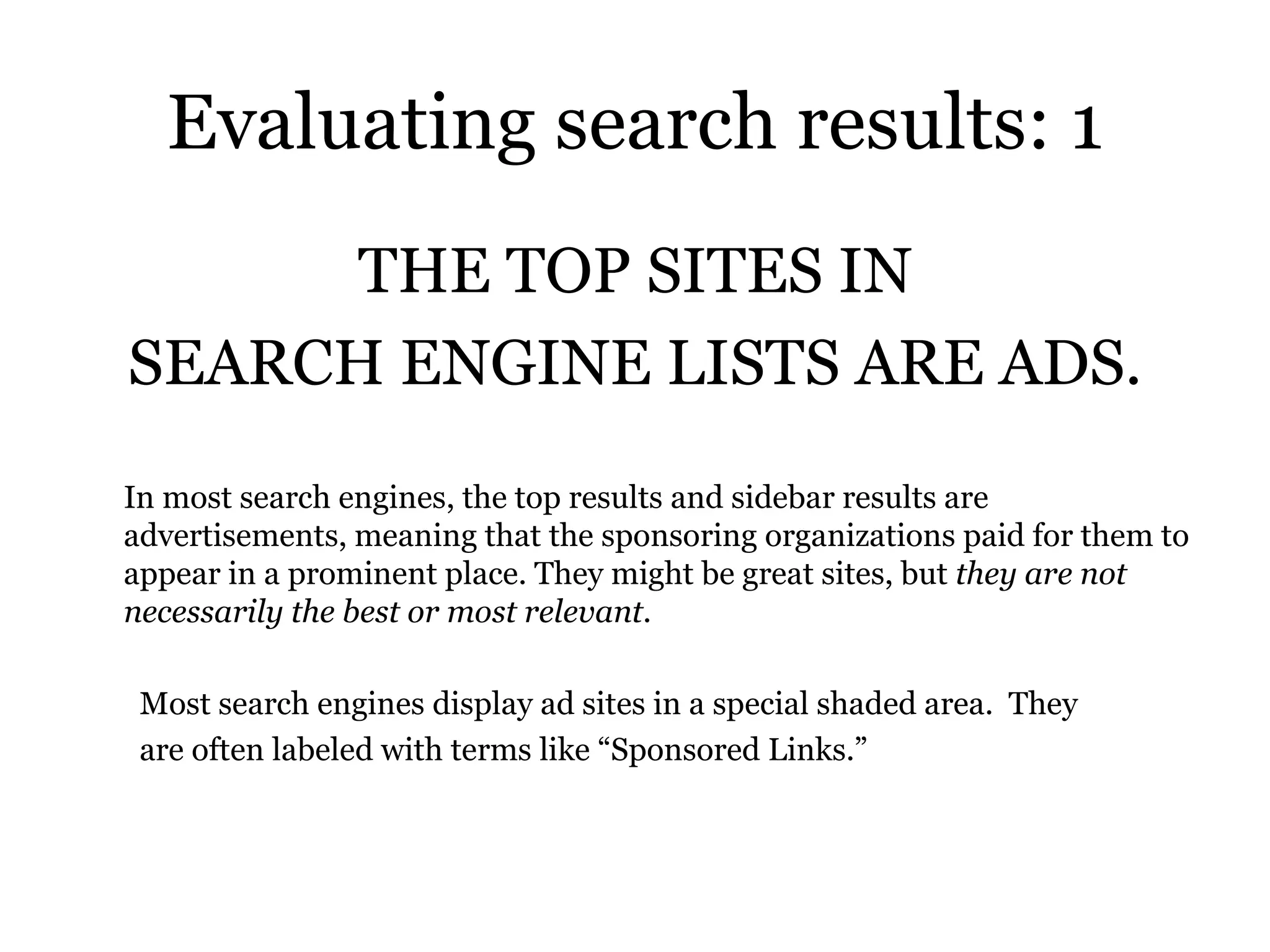 Evaluating search results: 1 THE TOP SITES IN SEARCH ENGINE LISTS ARE ADS. In most search engines, the top results and sidebar results are advertisements, meaning that the sponsoring organizations paid for them to appear in a prominent place. They might be great sites, but  they are not necessarily the best or most relevant.  Most search engines display ad sites in a special shaded area.  They are often labeled with terms like “Sponsored Links.” 