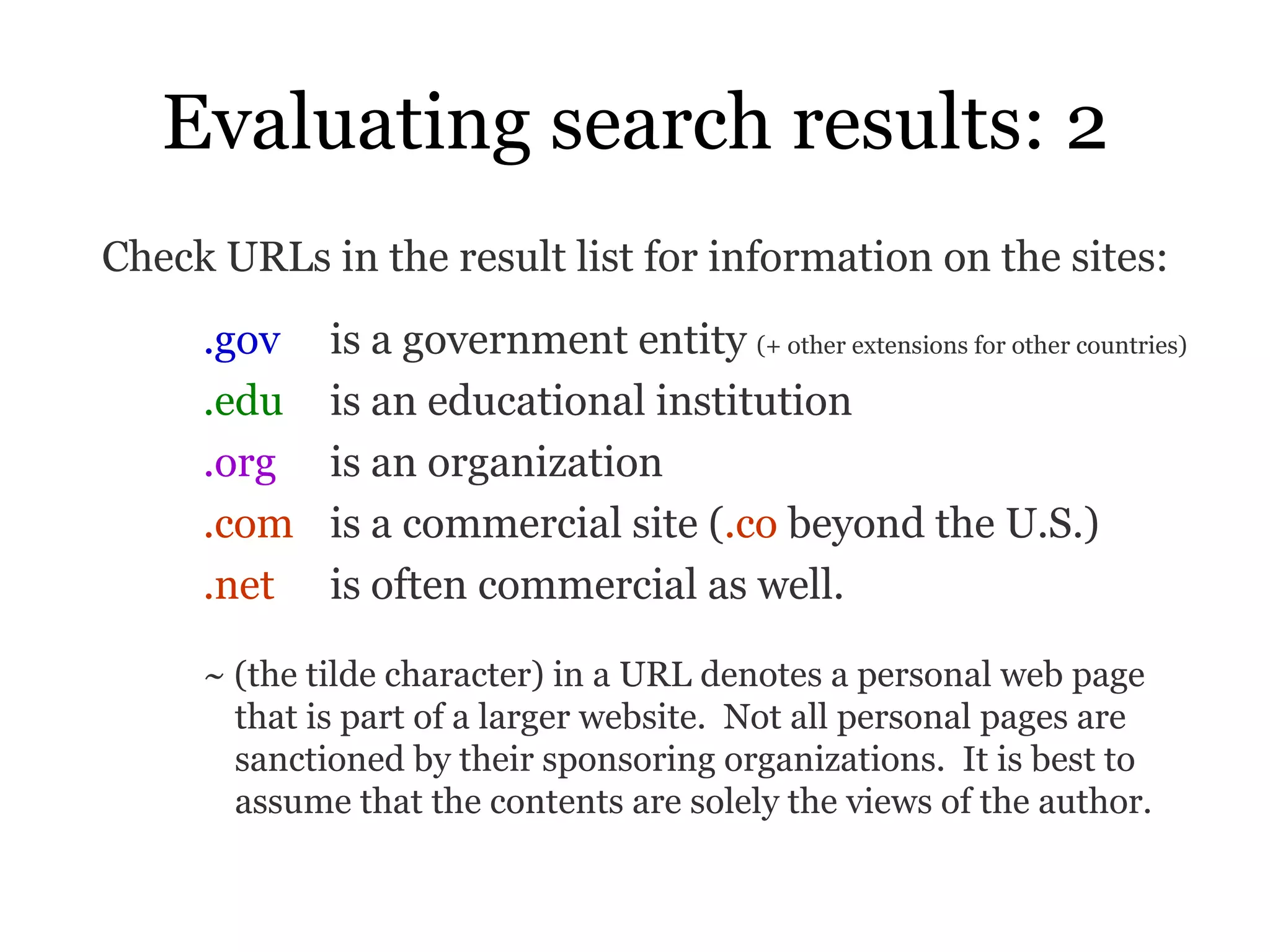 Evaluating search results: 2 Check URLs in the result list for information on the sites: .gov   is a government entity  (+ other extensions for other countries) .edu   is an educational institution .org   is an organization .com   is a commercial site ( .co  beyond the U.S.)  .net   is often commercial as well. ~ (the tilde character) in a URL denotes a personal web page that is part of a larger website.  Not all personal pages are sanctioned by their sponsoring organizations.  It is best to assume that the contents are solely the views of the author.   