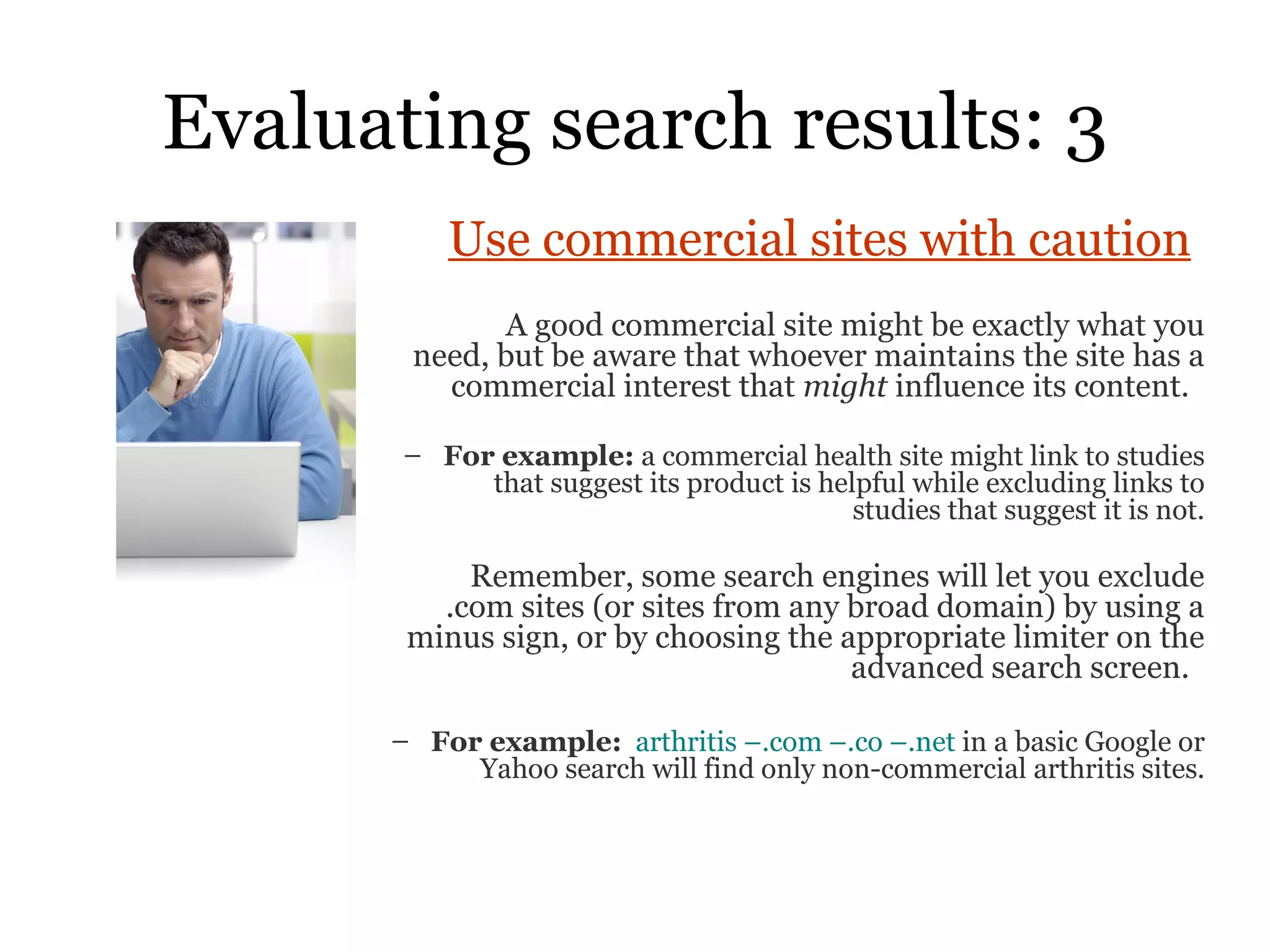 Evaluating search results: 3 Use commercial sites with caution   A good commercial site might be exactly what you need, but be aware that whoever maintains the site has a commercial interest that  might  influence its content.  For example:  a commercial health site might link to studies that suggest its product is helpful while excluding links to studies that suggest it is not. Remember, some search engines will let you exclude .com sites (or sites from any broad domain) by using a minus sign, or by choosing the appropriate limiter on the advanced search screen.  For example:   arthritis –.com –.co –.net  in a basic Google or Yahoo search will find only non-commercial arthritis sites. 