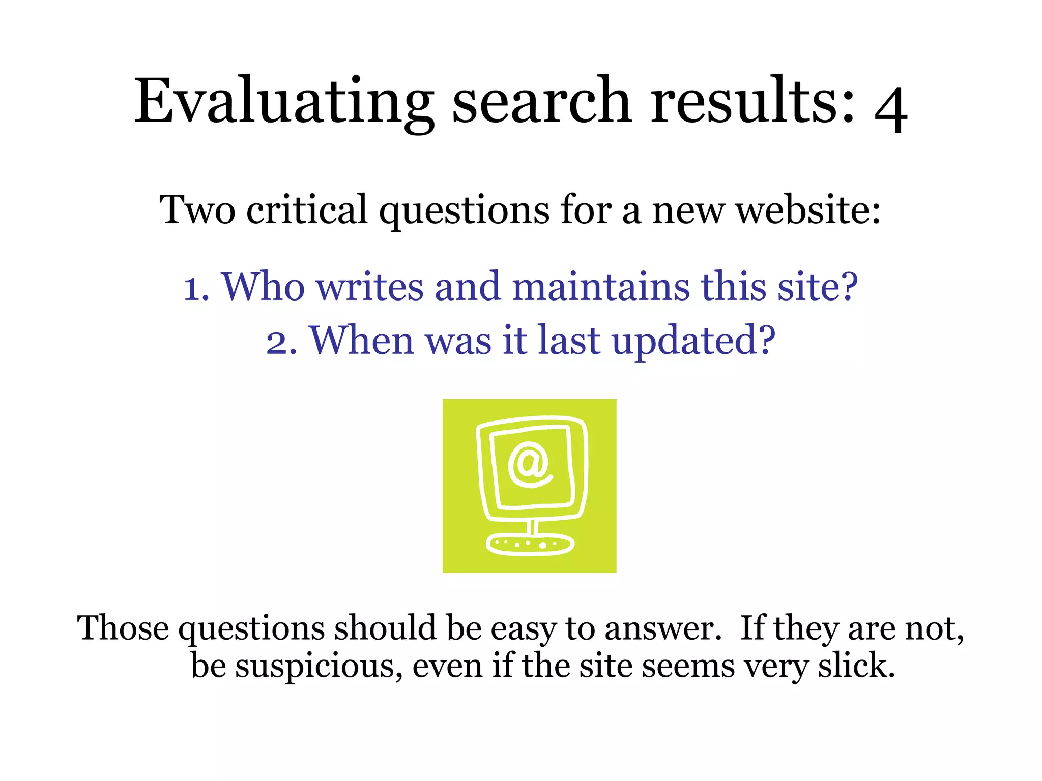 Evaluating search results: 4 Two critical questions for a new website: 1. Who writes and maintains this site? 2. When was it last updated? Those questions should be easy to answer.  If they are not, be suspicious, even if the site seems very slick.  