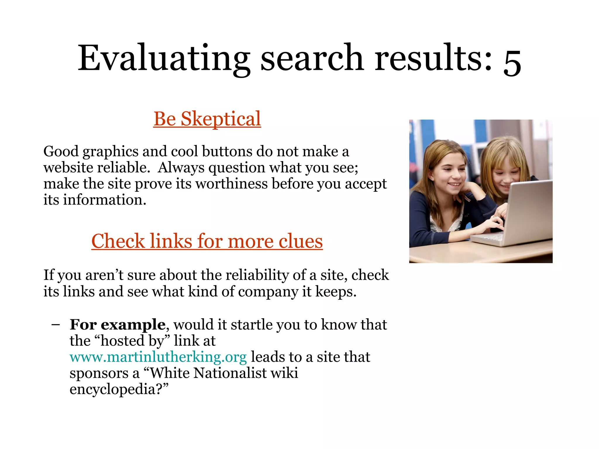 Evaluating search results: 5 Be Skeptical Good graphics and cool buttons do not make a website reliable.  Always question what you see; make the site prove its worthiness before you accept its information.  Check links for more clues If you aren’t sure about the reliability of a site, check its links and see what kind of company it keeps.   For example , would it startle you to know that the “hosted by” link at  www.martinlutherking.org   leads to a site that sponsors a “White Nationalist wiki encyclopedia?” 
