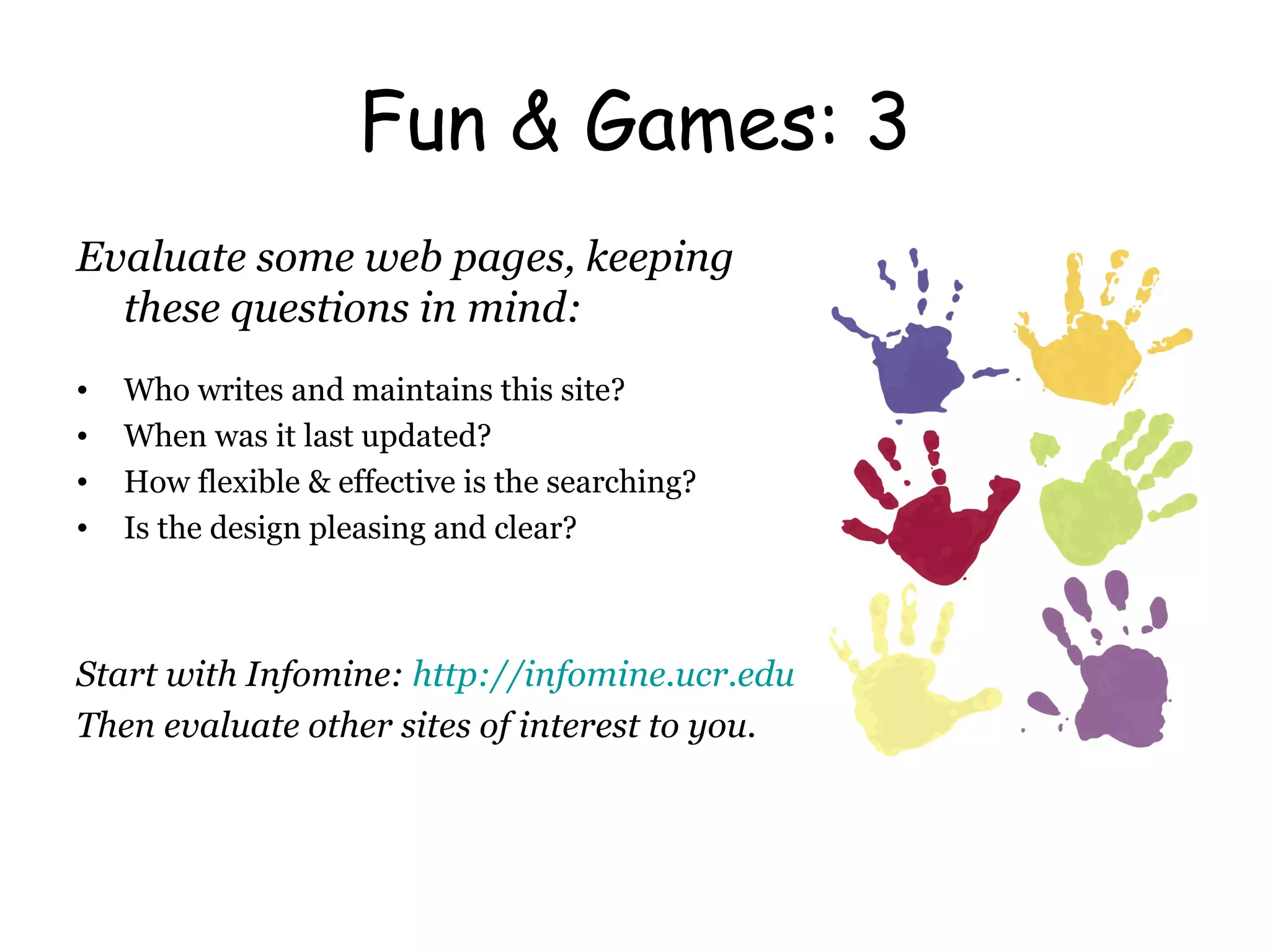 Fun & Games: 3 Evaluate some web pages, keeping these questions in mind: Who writes and maintains this site? When was it last updated? How flexible & effective is the searching? Is the design pleasing and clear? Start with Infomine:  http://infomine.ucr.edu Then evaluate other sites of interest to you. 