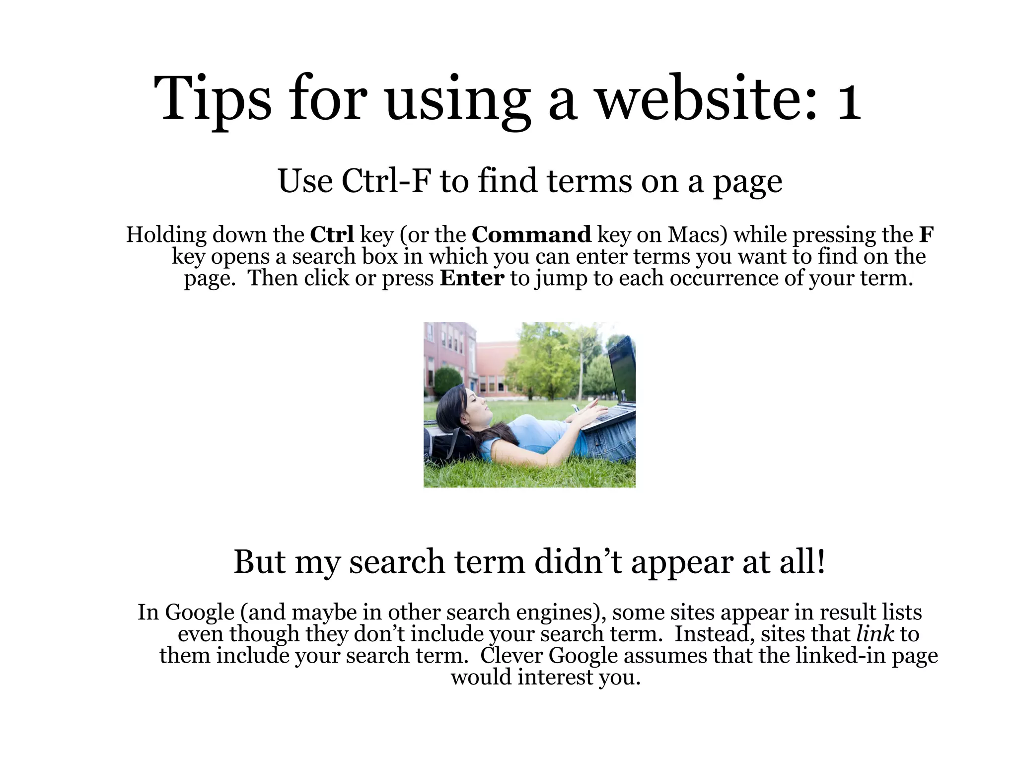 Tips for using a website: 1 Use Ctrl-F to find terms on a page Holding down the  Ctrl  key (or the  Command  key on Macs) while pressing the  F  key opens a search box in which you can enter terms you want to find on the page.  Then click or press  Enter  to jump to each occurrence of your term. But my search term didn’t appear at all! In Google (and maybe in other search engines), some sites appear in result lists even though they don’t include your search term.  Instead, sites that  link  to them include your search term.  Clever Google assumes that the linked-in page would interest you.  