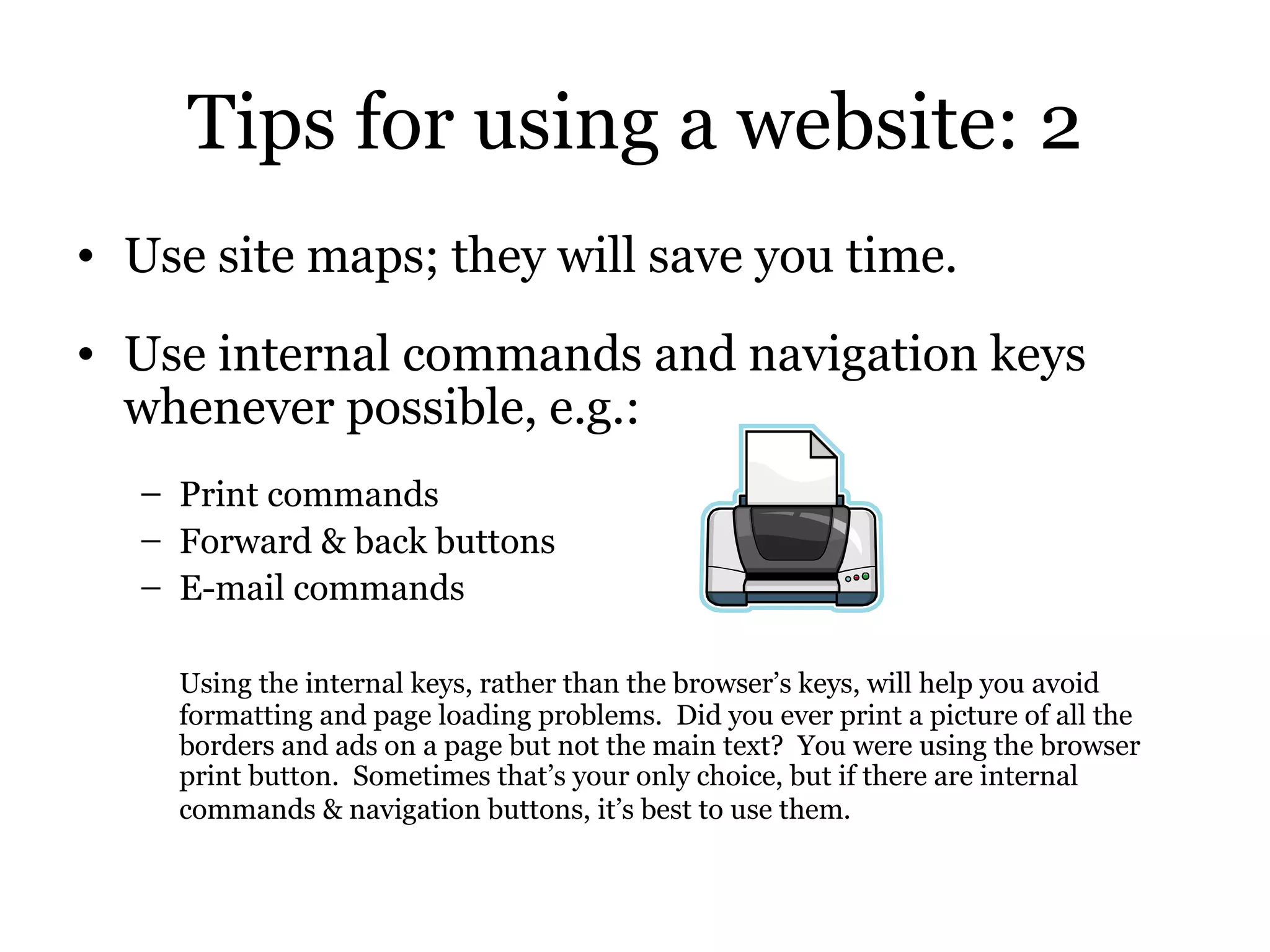 Tips for using a website: 2 Use site maps; they will save you time. Use internal commands and navigation keys whenever possible, e.g.: Print commands Forward & back buttons E-mail commands Using the internal keys, rather than the browser’s keys, will help you avoid formatting and page loading problems.  Did you ever print a picture of all the borders and ads on a page but not the main text?  You were using the browser print button.  Sometimes that’s your only choice, but if there are internal commands & navigation buttons, it’s best to use them.   